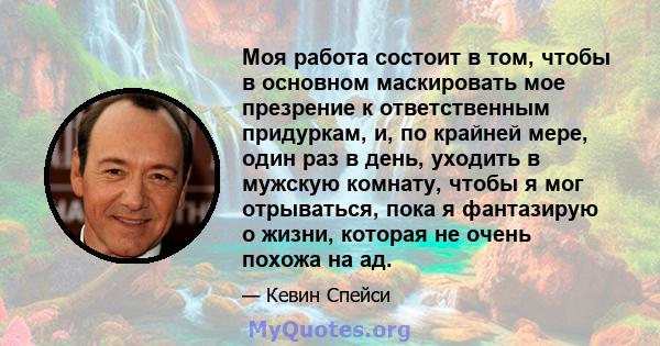 Моя работа состоит в том, чтобы в основном маскировать мое презрение к ответственным придуркам, и, по крайней мере, один раз в день, уходить в мужскую комнату, чтобы я мог отрываться, пока я фантазирую о жизни, которая