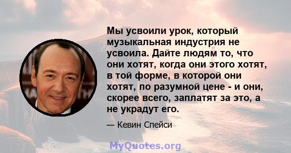 Мы усвоили урок, который музыкальная индустрия не усвоила. Дайте людям то, что они хотят, когда они этого хотят, в той форме, в которой они хотят, по разумной цене - и они, скорее всего, заплатят за это, а не украдут