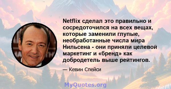 Netflix сделал это правильно и сосредоточился на всех вещах, которые заменили глупые, необработанные числа мира Нильсена - они приняли целевой маркетинг и «бренд» как добродетель выше рейтингов.