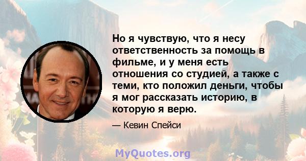 Но я чувствую, что я несу ответственность за помощь в фильме, и у меня есть отношения со студией, а также с теми, кто положил деньги, чтобы я мог рассказать историю, в которую я верю.