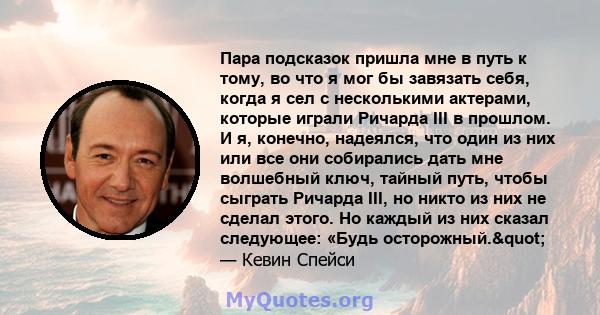 Пара подсказок пришла мне в путь к тому, во что я мог бы завязать себя, когда я сел с несколькими актерами, которые играли Ричарда III в прошлом. И я, конечно, надеялся, что один из них или все они собирались дать мне