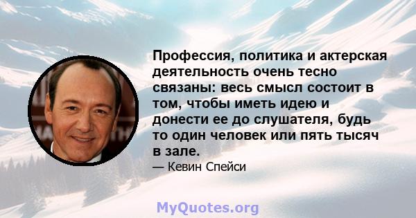 Профессия, политика и актерская деятельность очень тесно связаны: весь смысл состоит в том, чтобы иметь идею и донести ее до слушателя, будь то один человек или пять тысяч в зале.