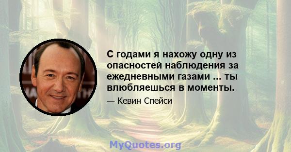 С годами я нахожу одну из опасностей наблюдения за ежедневными газами ... ты влюбляешься в моменты.