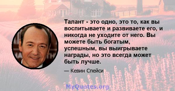 Талант - это одно, это то, как вы воспитываете и развиваете его, и никогда не уходите от него. Вы можете быть богатым, успешным, вы выигрываете награды, но это всегда может быть лучше.