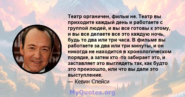 Театр органичен, фильм не. Театр вы приходите каждый день и работаете с группой людей, и вы все готовы к этому, и вы все делаете все это каждую ночь, будь то два или три часа. В фильме вы работаете за два или три