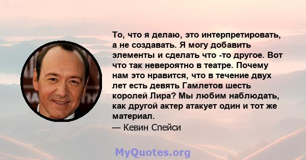 То, что я делаю, это интерпретировать, а не создавать. Я могу добавить элементы и сделать что -то другое. Вот что так невероятно в театре. Почему нам это нравится, что в течение двух лет есть девять Гамлетов шесть