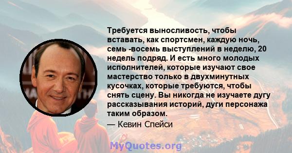 Требуется выносливость, чтобы вставать, как спортсмен, каждую ночь, семь -восемь выступлений в неделю, 20 недель подряд. И есть много молодых исполнителей, которые изучают свое мастерство только в двухминутных кусочках, 