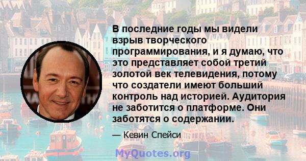 В последние годы мы видели взрыв творческого программирования, и я думаю, что это представляет собой третий золотой век телевидения, потому что создатели имеют больший контроль над историей. Аудитория не заботится о