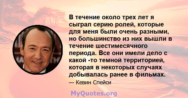 В течение около трех лет я сыграл серию ролей, которые для меня были очень разными, но большинство из них вышли в течение шестимесячного периода. Все они имели дело с какой -то темной территорией, которая в некоторых