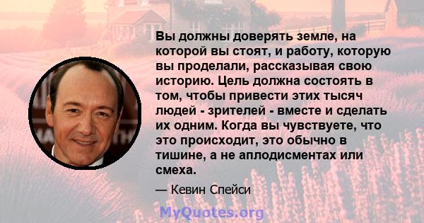 Вы должны доверять земле, на которой вы стоят, и работу, которую вы проделали, рассказывая свою историю. Цель должна состоять в том, чтобы привести этих тысяч людей - зрителей - вместе и сделать их одним. Когда вы