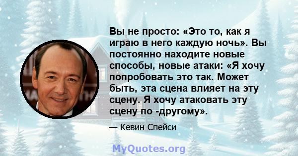 Вы не просто: «Это то, как я играю в него каждую ночь». Вы постоянно находите новые способы, новые атаки: «Я хочу попробовать это так. Может быть, эта сцена влияет на эту сцену. Я хочу атаковать эту сцену по -другому».