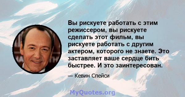 Вы рискуете работать с этим режиссером, вы рискуете сделать этот фильм, вы рискуете работать с другим актером, которого не знаете. Это заставляет ваше сердце бить быстрее. И это заинтересован.