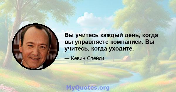 Вы учитесь каждый день, когда вы управляете компанией. Вы учитесь, когда уходите.