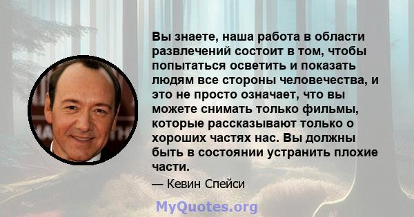 Вы знаете, наша работа в области развлечений состоит в том, чтобы попытаться осветить и показать людям все стороны человечества, и это не просто означает, что вы можете снимать только фильмы, которые рассказывают только 