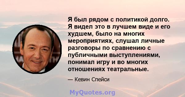 Я был рядом с политикой долго. Я видел это в лучшем виде и его худшем, было на многих мероприятиях, слушал личные разговоры по сравнению с публичными выступлениями, понимал игру и во многих отношениях театральные.