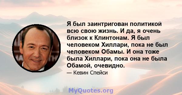 Я был заинтригован политикой всю свою жизнь. И да, я очень близок к Клинтонам. Я был человеком Хиллари, пока не был человеком Обамы. И она тоже была Хиллари, пока она не была Обамой, очевидно.