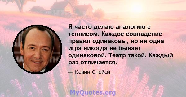 Я часто делаю аналогию с теннисом. Каждое совпадение правил одинаковы, но ни одна игра никогда не бывает одинаковой. Театр такой. Каждый раз отличается.