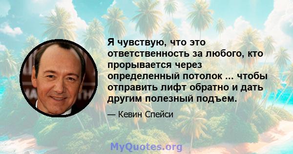 Я чувствую, что это ответственность за любого, кто прорывается через определенный потолок ... чтобы отправить лифт обратно и дать другим полезный подъем.