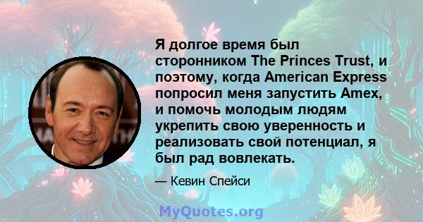 Я долгое время был сторонником The Princes Trust, и поэтому, когда American Express попросил меня запустить Amex, и помочь молодым людям укрепить свою уверенность и реализовать свой потенциал, я был рад вовлекать.