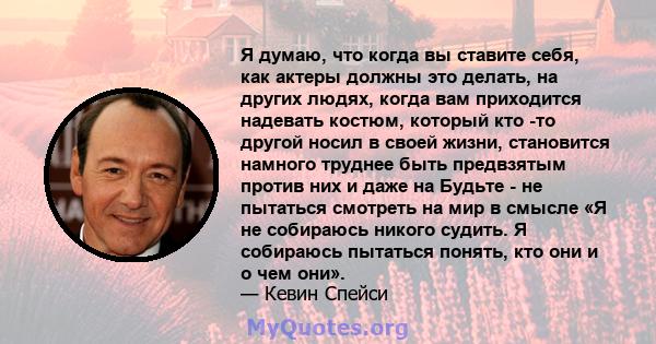 Я думаю, что когда вы ставите себя, как актеры должны это делать, на других людях, когда вам приходится надевать костюм, который кто -то другой носил в своей жизни, становится намного труднее быть предвзятым против них