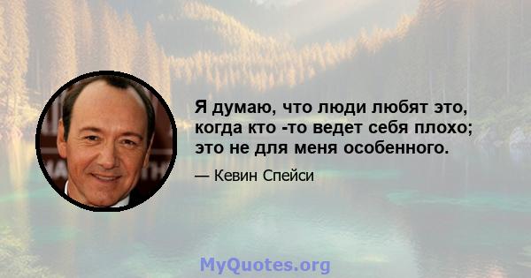 Я думаю, что люди любят это, когда кто -то ведет себя плохо; это не для меня особенного.