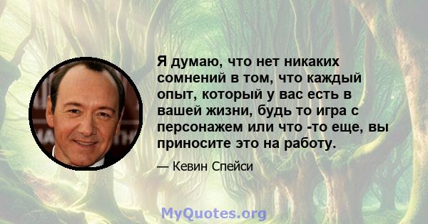 Я думаю, что нет никаких сомнений в том, что каждый опыт, который у вас есть в вашей жизни, будь то игра с персонажем или что -то еще, вы приносите это на работу.