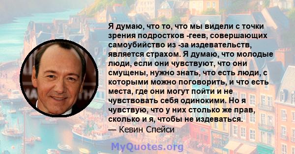 Я думаю, что то, что мы видели с точки зрения подростков -геев, совершающих самоубийство из -за издевательств, является страхом. Я думаю, что молодые люди, если они чувствуют, что они смущены, нужно знать, что есть