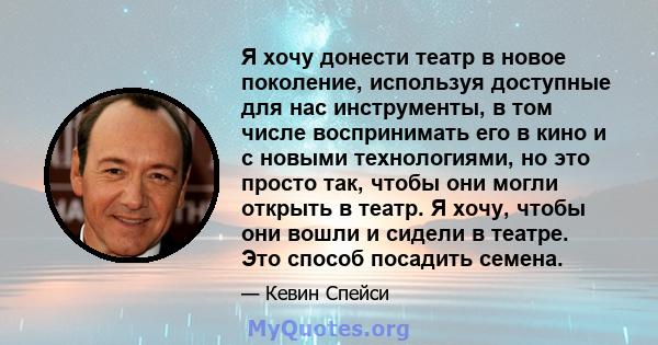 Я хочу донести театр в новое поколение, используя доступные для нас инструменты, в том числе воспринимать его в кино и с новыми технологиями, но это просто так, чтобы они могли открыть в театр. Я хочу, чтобы они вошли и 