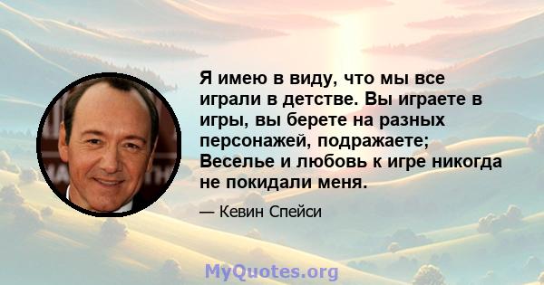 Я имею в виду, что мы все играли в детстве. Вы играете в игры, вы берете на разных персонажей, подражаете; Веселье и любовь к игре никогда не покидали меня.