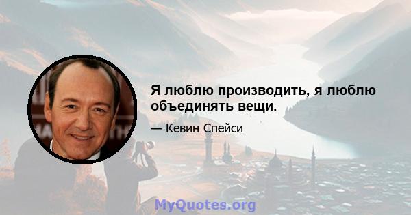 Я люблю производить, я люблю объединять вещи.