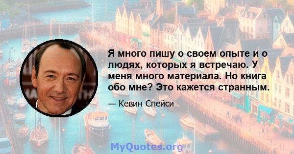 Я много пишу о своем опыте и о людях, которых я встречаю. У меня много материала. Но книга обо мне? Это кажется странным.