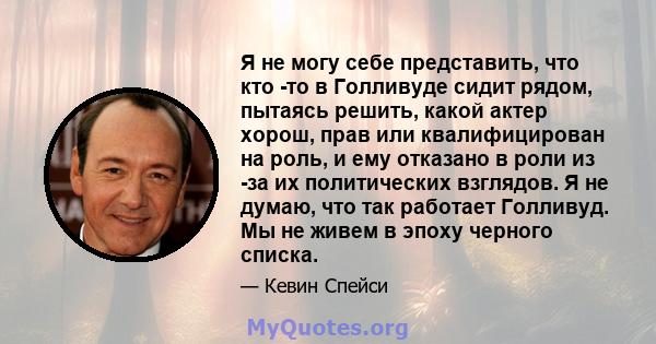 Я не могу себе представить, что кто -то в Голливуде сидит рядом, пытаясь решить, какой актер хорош, прав или квалифицирован на роль, и ему отказано в роли из -за их политических взглядов. Я не думаю, что так работает