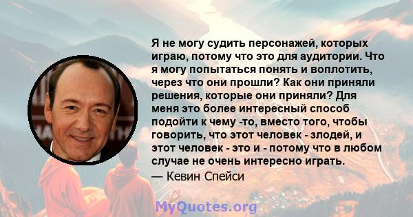 Я не могу судить персонажей, которых играю, потому что это для аудитории. Что я могу попытаться понять и воплотить, через что они прошли? Как они приняли решения, которые они приняли? Для меня это более интересный