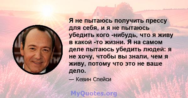 Я не пытаюсь получить прессу для себя, и я не пытаюсь убедить кого -нибудь, что я живу в какой -то жизни. Я на самом деле пытаюсь убедить людей: я не хочу, чтобы вы знали, чем я живу, потому что это не ваше дело.