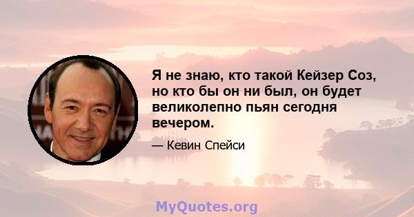 Я не знаю, кто такой Кейзер Соз, но кто бы он ни был, он будет великолепно пьян сегодня вечером.