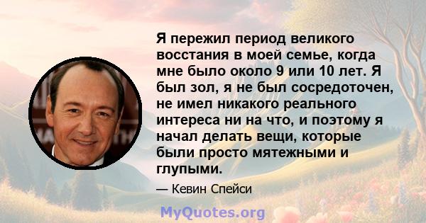 Я пережил период великого восстания в моей семье, когда мне было около 9 или 10 лет. Я был зол, я не был сосредоточен, не имел никакого реального интереса ни на что, и поэтому я начал делать вещи, которые были просто