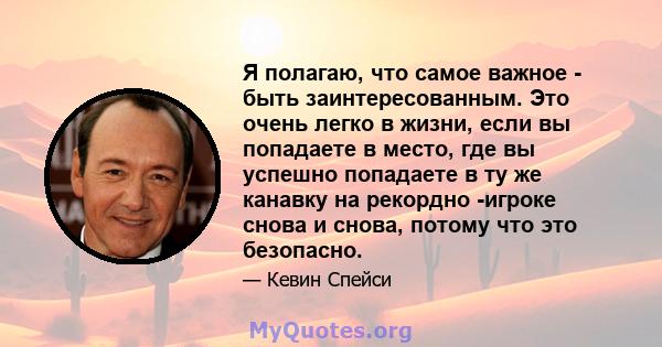 Я полагаю, что самое важное - быть заинтересованным. Это очень легко в жизни, если вы попадаете в место, где вы успешно попадаете в ту же канавку на рекордно -игроке снова и снова, потому что это безопасно.