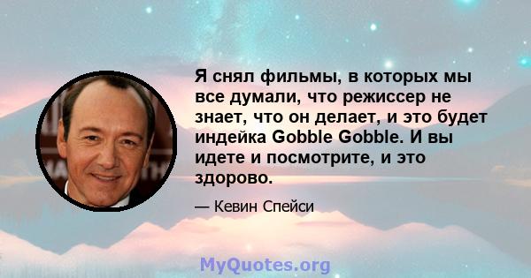 Я снял фильмы, в которых мы все думали, что режиссер не знает, что он делает, и это будет индейка Gobble Gobble. И вы идете и посмотрите, и это здорово.