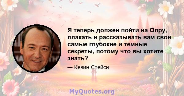 Я теперь должен пойти на Опру, плакать и рассказывать вам свои самые глубокие и темные секреты, потому что вы хотите знать?