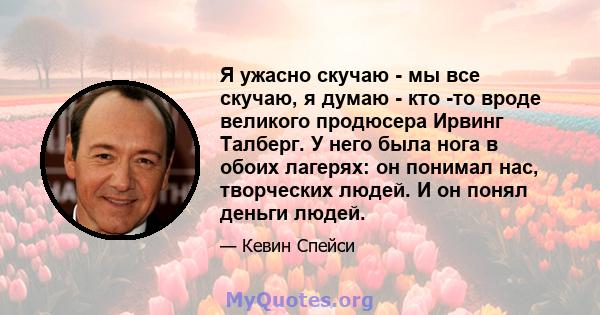 Я ужасно скучаю - мы все скучаю, я думаю - кто -то вроде великого продюсера Ирвинг Талберг. У него была нога в обоих лагерях: он понимал нас, творческих людей. И он понял деньги людей.