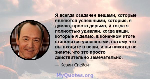 Я всегда озадачен вещами, которые являются успешными, которые, я думаю, просто дерьмо, и тогда я полностью удивлен, когда вещи, которые я делаю, в конечном итоге становятся успешными, потому что вы входите в вещи, и вы