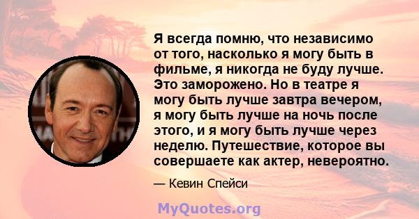 Я всегда помню, что независимо от того, насколько я могу быть в фильме, я никогда не буду лучше. Это заморожено. Но в театре я могу быть лучше завтра вечером, я могу быть лучше на ночь после этого, и я могу быть лучше