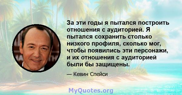 За эти годы я пытался построить отношения с аудиторией. Я пытался сохранить столько низкого профиля, сколько мог, чтобы появились эти персонажи, и их отношения с аудиторией были бы защищены.