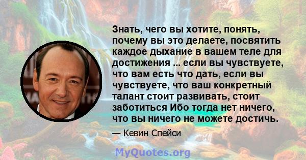 Знать, чего вы хотите, понять, почему вы это делаете, посвятить каждое дыхание в вашем теле для достижения ... если вы чувствуете, что вам есть что дать, если вы чувствуете, что ваш конкретный талант стоит развивать,