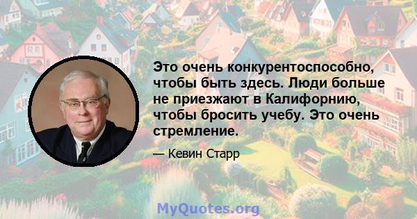 Это очень конкурентоспособно, чтобы быть здесь. Люди больше не приезжают в Калифорнию, чтобы бросить учебу. Это очень стремление.