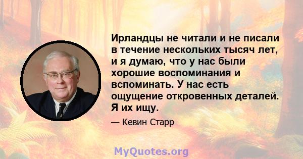 Ирландцы не читали и не писали в течение нескольких тысяч лет, и я думаю, что у нас были хорошие воспоминания и вспоминать. У нас есть ощущение откровенных деталей. Я их ищу.