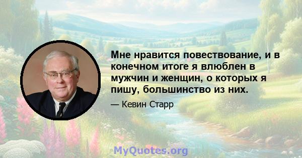 Мне нравится повествование, и в конечном итоге я влюблен в мужчин и женщин, о которых я пишу, большинство из них.