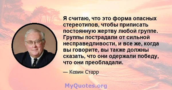 Я считаю, что это форма опасных стереотипов, чтобы приписать постоянную жертву любой группе. Группы пострадали от сильной несправедливости, и все же, когда вы говорите, вы также должны сказать, что они одержали победу,