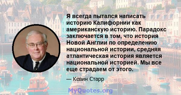 Я всегда пытался написать историю Калифорнии как американскую историю. Парадокс заключается в том, что история Новой Англии по определению национальной истории, средняя атлантическая история является национальной