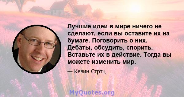 Лучшие идеи в мире ничего не сделают, если вы оставите их на бумаге. Поговорить о них. Дебаты, обсудить, спорить. Вставьте их в действие. Тогда вы можете изменить мир.